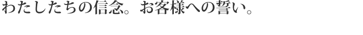 わたしたちの信念。お客様への誓い。