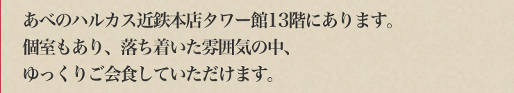 あべのハルカス近鉄本店タワー館13階にあります。個室もあり、落ち着いた雰囲気の中、ゆっくりご会食していただけます。