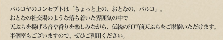 パルコヤのコンセプトは「ちょっと上の、おとなの、パルコ」。おとなの社交場のような落ち着いた雰囲気の中で天ぷらを揚げる音や香りを楽しみながら、伝統の江戸前天ぷらをご堪能いただけます。半個室もございますので、ぜひご利用ください。