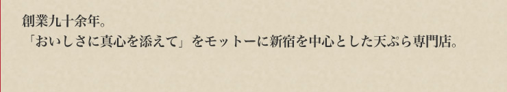創業九十余年。　「おいしさに真心を添えて」をモットーに新宿を中心とした天ぷら専門店。