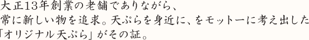 大正13年創業の老舗でありながら、 常に新しい物を追求。天ぷらを身近に、をモットーに考え出した 「オリジナル天ぷら」がその証。