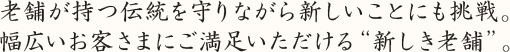 老舗が持つ伝統を守りながら新しいことにも挑戦。 幅広いお客さまにご満足いただける“新しき老舗”。