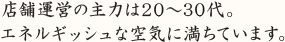 店舗運営の主力は20～30代。エネルギッシュな空気に満ちています。