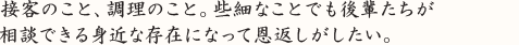 接客のこと、調理のこと。些細なことでも後輩たちが 相談できる身近な存在になって恩返しがしたい。