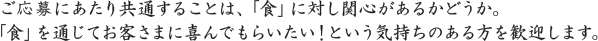 ご応募にあたり共通することは、「食」に対し関心があるかどうか。 「食」を通じてお客さまに喜んでもらいたい！という気持ちのある方を歓迎します。