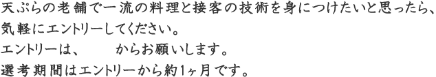 天ぷらの老舗で一流の調理と接客の技術を身につけたいと思ったら、気軽にエントリーしてください。2018年度のエントリーはこちらからお願いします。選考期間はエントリーからおよそ1ヶ月です。